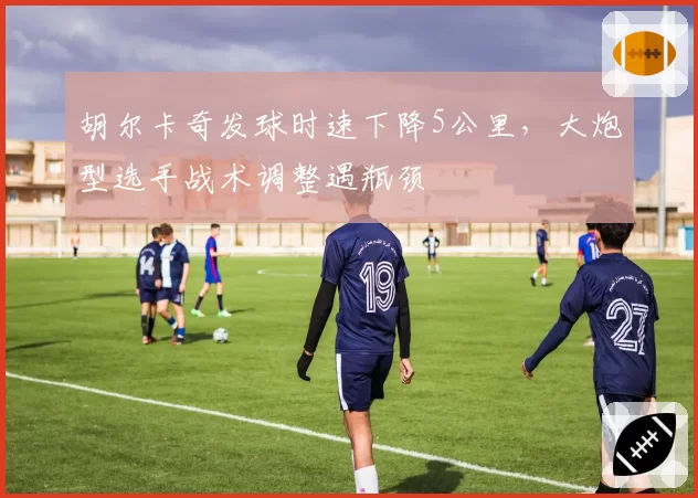 胡尔卡奇发球时速下降5公里，大炮型选手战术调整遇瓶颈