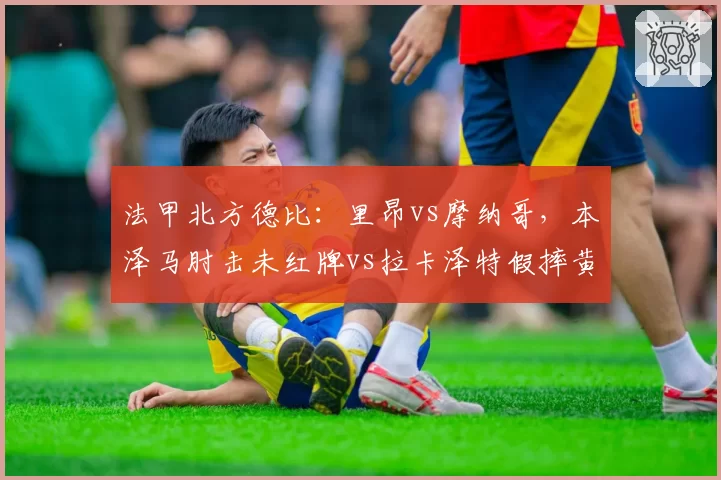 法甲北方德比:里昂vs摩纳哥,本泽马肘击未红牌vs拉卡泽特假摔黄牌,裁判公司内部报告认定双重标准
