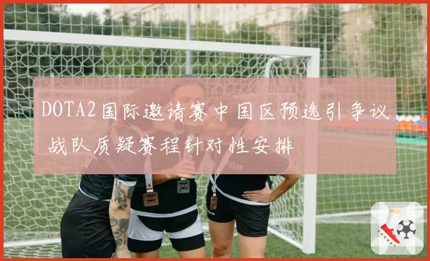 DOTA2国际邀请赛中国区预选引争议 战队质疑赛程针对性安排