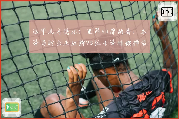 法甲北方德比：里昂vs摩纳哥，本泽马肘击未红牌vs拉卡泽特假摔黄牌，裁判公司内部报告认定双重标准
