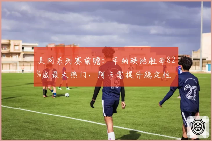 美网系列赛前瞻：辛纳硬地胜率82%成最大热门，阿卡需提升稳定性