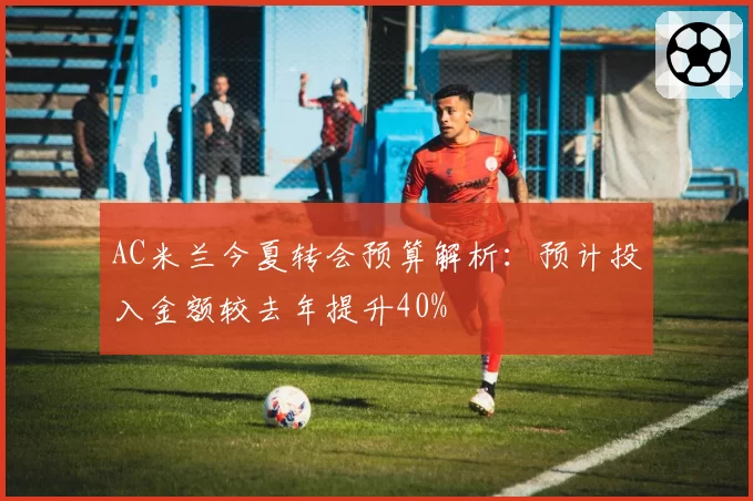 AC米兰今夏转会预算解析：预计投入金额较去年提升40%