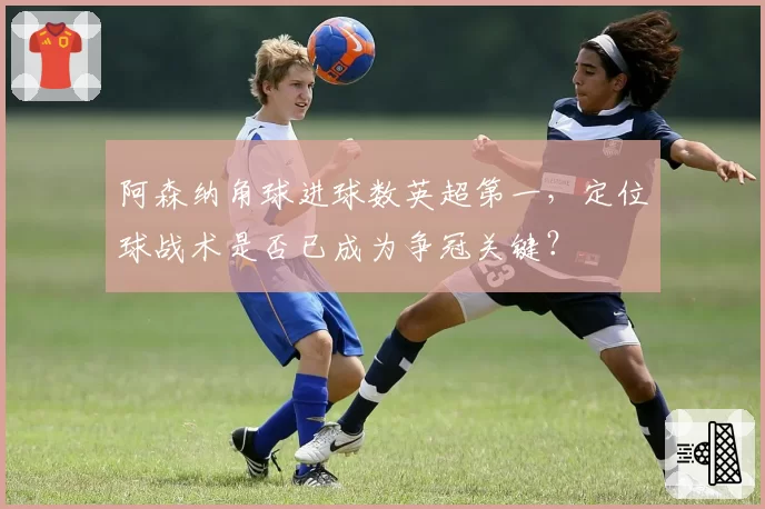 阿森纳角球进球数英超第一，定位球战术是否已成为争冠关键？