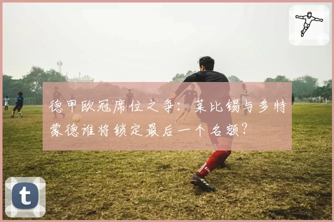 德甲欧冠席位之争：莱比锡与多特蒙德谁将锁定最后一个名额？