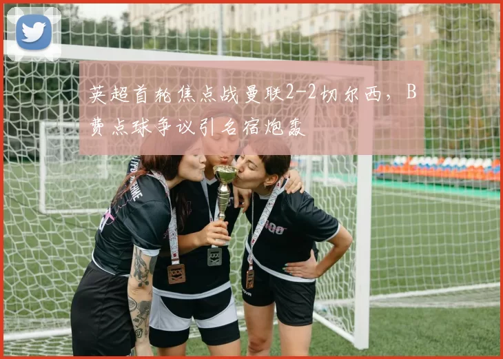 英超首轮焦点战曼联2-2切尔西，B费点球争议引名宿炮轰