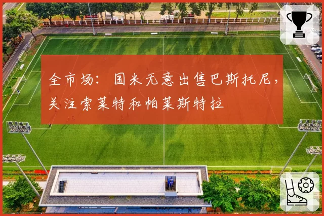 全市场：国米无意出售巴斯托尼，关注索莱特和帕莱斯特拉