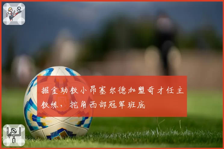 掘金助教小昂塞尔德加盟奇才任主教练，挖角西部冠军班底