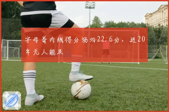 字母哥内线得分场均22.6分,近20年无人能及