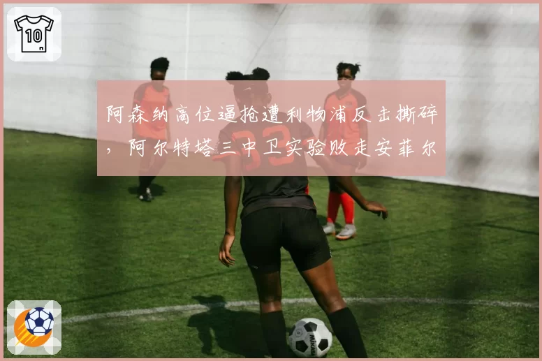 阿森纳高位逼抢遭利物浦反击撕碎，阿尔特塔三中卫实验败走安菲尔德